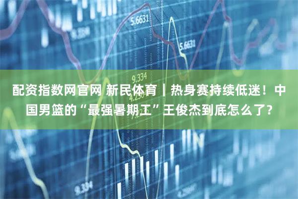 配资指数网官网 新民体育｜热身赛持续低迷！中国男篮的“最强暑期工”王俊杰到底怎么了？